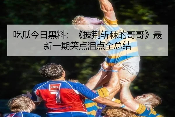吃瓜今日黑料：《披荆斩棘的哥哥》最新一期笑点泪点全总结